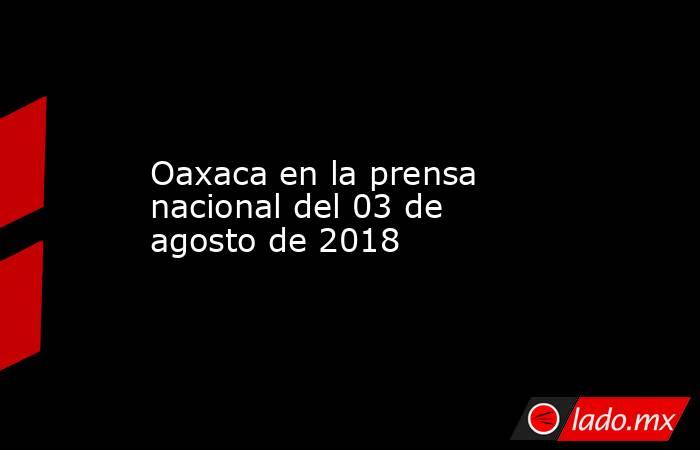 Oaxaca en la prensa nacional del 03 de agosto de 2018. Noticias en tiempo real