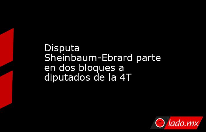 Disputa Sheinbaum-Ebrard parte en dos bloques a diputados de la 4T. Noticias en tiempo real