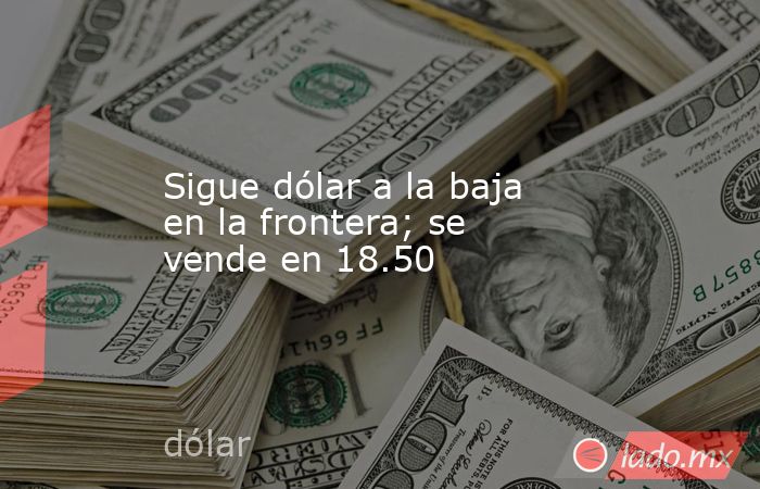 Sigue dólar a la baja en la frontera; se vende en 18.50. Noticias en tiempo real