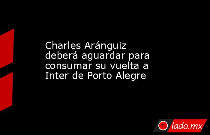 Charles Aránguiz deberá aguardar para consumar su vuelta a Inter de Porto Alegre. Noticias en tiempo real