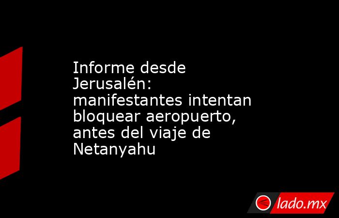 Informe desde Jerusalén: manifestantes intentan bloquear aeropuerto, antes del viaje de Netanyahu. Noticias en tiempo real