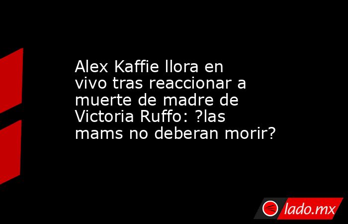 Alex Kaffie llora en vivo tras reaccionar a muerte de madre de Victoria Ruffo: ?las mams no deberan morir?. Noticias en tiempo real