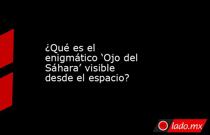 ¿Qué es el enigmático ‘Ojo del Sáhara’ visible desde el espacio?. Noticias en tiempo real