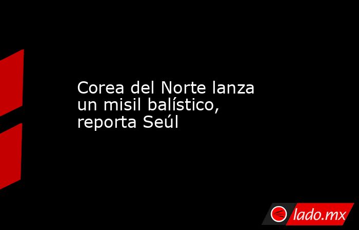 Corea del Norte lanza un misil balístico, reporta Seúl. Noticias en tiempo real