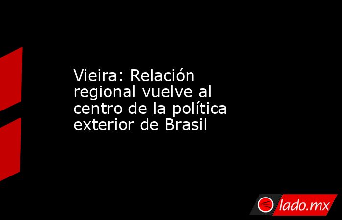 Vieira: Relación regional vuelve al centro de la política exterior de Brasil. Noticias en tiempo real