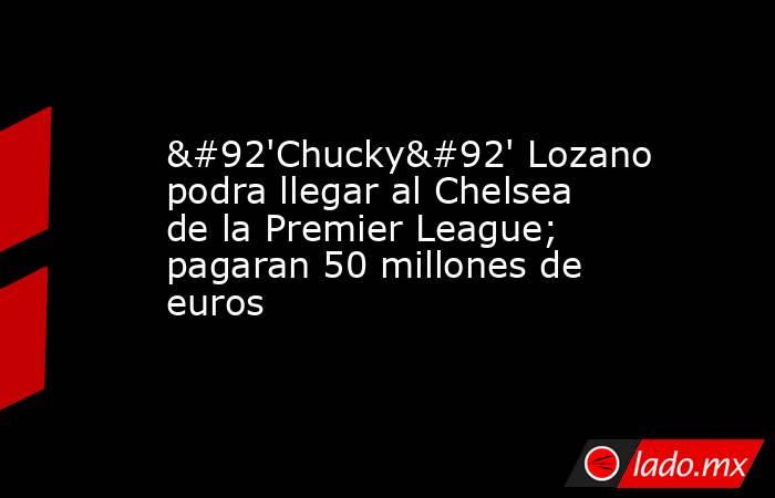 \'Chucky\' Lozano podra llegar al Chelsea de la Premier League; pagaran 50 millones de euros. Noticias en tiempo real
