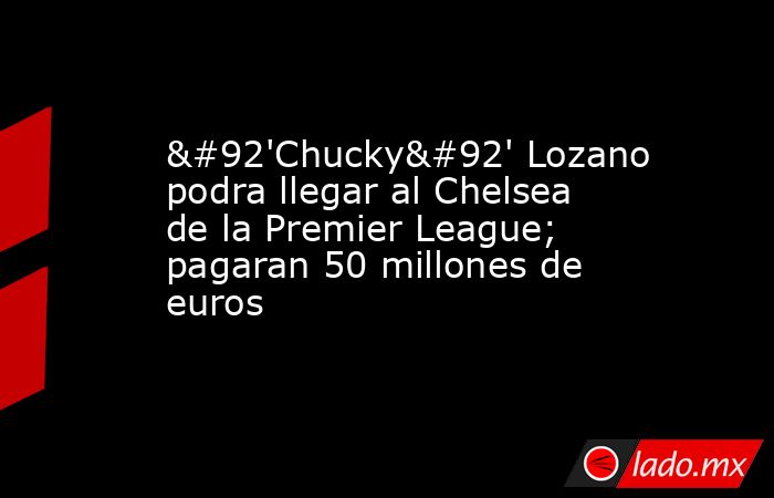 \'Chucky\' Lozano podra llegar al Chelsea de la Premier League; pagaran 50 millones de euros. Noticias en tiempo real