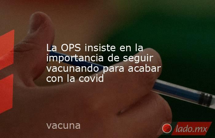 La OPS insiste en la importancia de seguir vacunando para acabar con la covid. Noticias en tiempo real