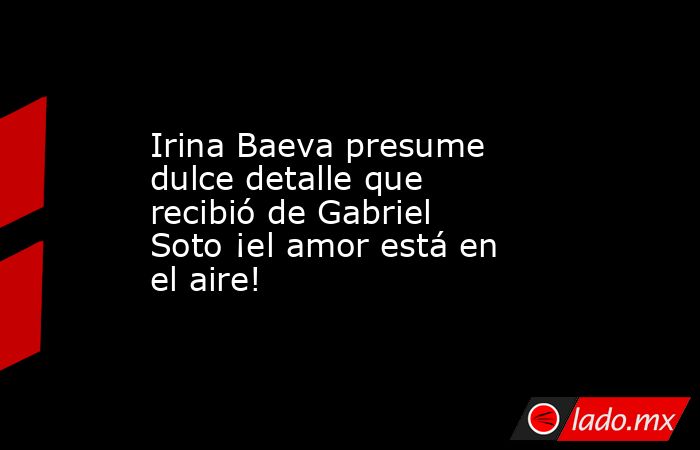 Irina Baeva presume dulce detalle que recibió de Gabriel Soto ¡el amor está en el aire!. Noticias en tiempo real