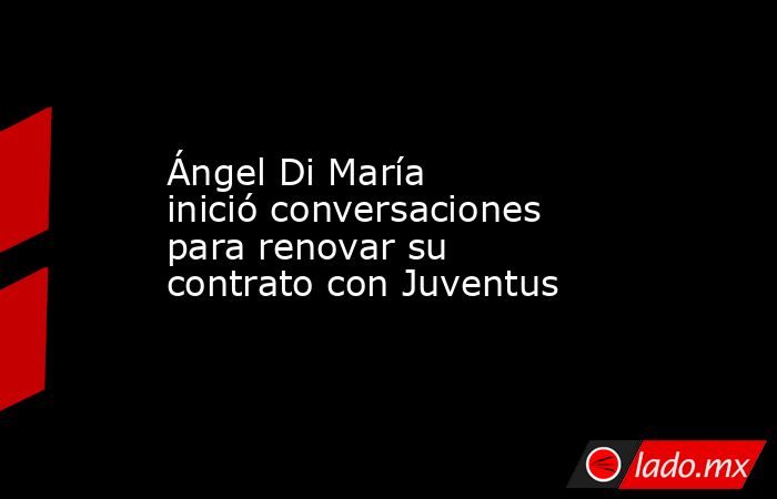 Ángel Di María inició conversaciones para renovar su contrato con Juventus. Noticias en tiempo real