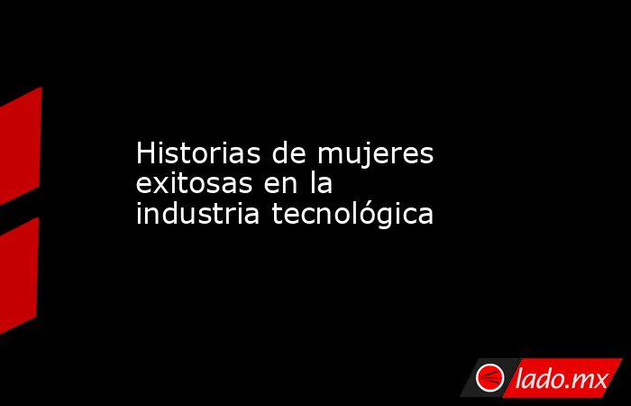 Historias de mujeres exitosas en la industria tecnológica. Noticias en tiempo real