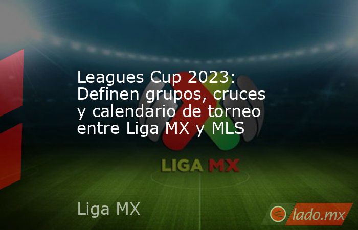 Leagues Cup 2023: Definen grupos, cruces y calendario de torneo entre Liga MX y MLS. Noticias en tiempo real
