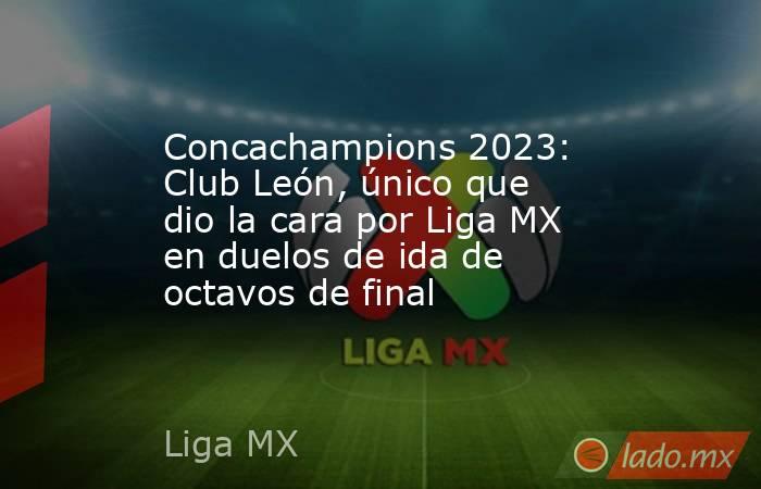 Concachampions 2023: Club León, único que dio la cara por Liga MX en duelos de ida de octavos de final. Noticias en tiempo real