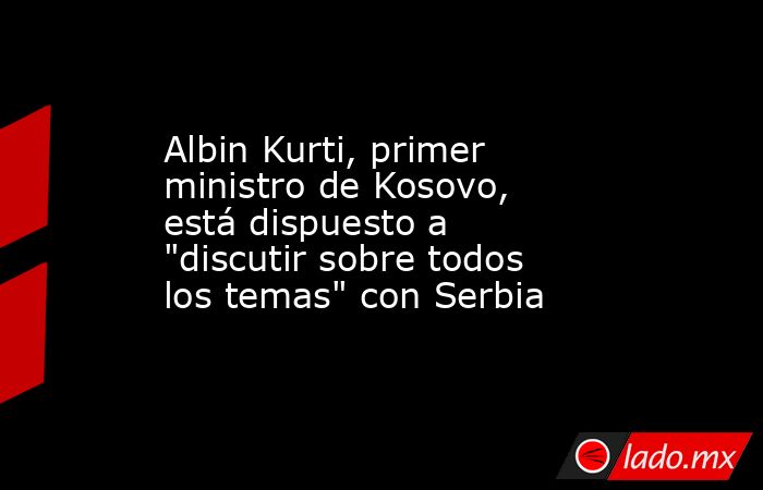 Albin Kurti, primer ministro de Kosovo, está dispuesto a 