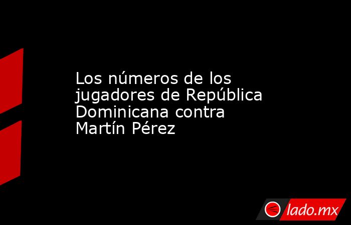 Los números de los jugadores de República Dominicana contra Martín Pérez. Noticias en tiempo real