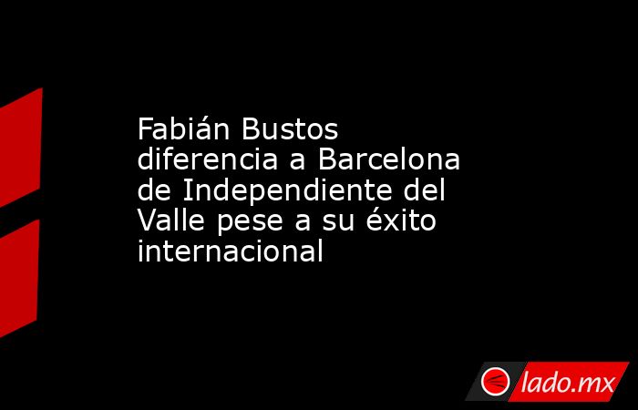 Fabián Bustos diferencia a Barcelona de Independiente del Valle pese a su éxito internacional. Noticias en tiempo real
