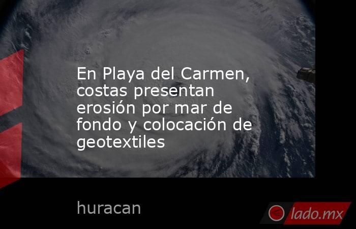 En Playa del Carmen, costas presentan erosión por mar de fondo y colocación de geotextiles. Noticias en tiempo real