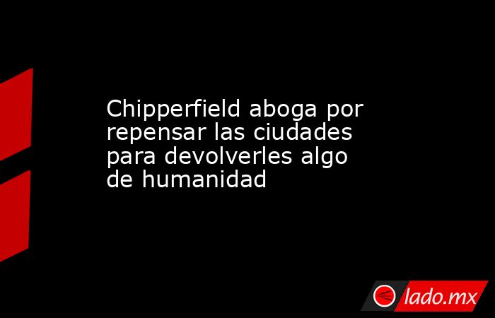 Chipperfield aboga por repensar las ciudades para devolverles algo de humanidad. Noticias en tiempo real