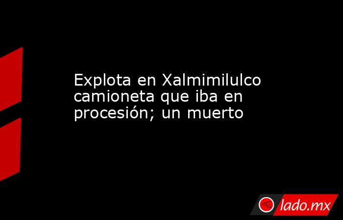Explota en Xalmimilulco camioneta que iba en procesión; un muerto. Noticias en tiempo real