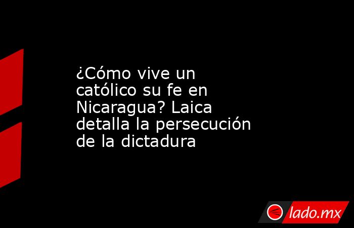 ¿Cómo vive un católico su fe en Nicaragua? Laica detalla la persecución de la dictadura. Noticias en tiempo real