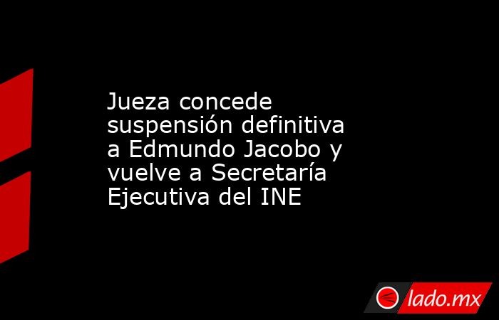 Jueza concede suspensión definitiva a Edmundo Jacobo y vuelve a Secretaría Ejecutiva del INE. Noticias en tiempo real