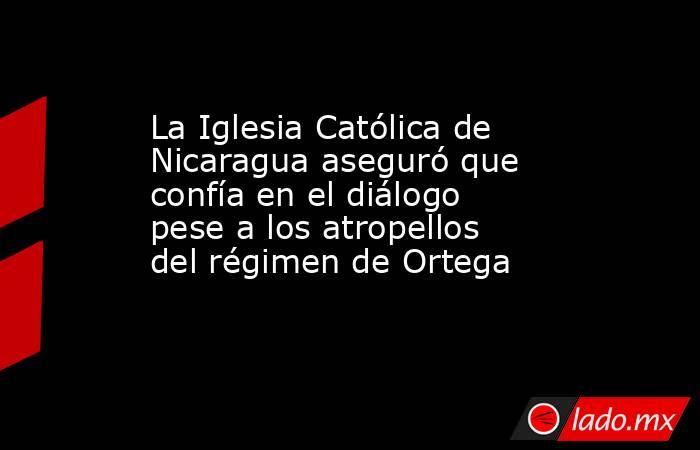 La Iglesia Católica de Nicaragua aseguró que confía en el diálogo pese a los atropellos del régimen de Ortega. Noticias en tiempo real