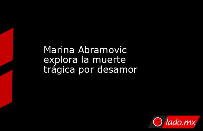 Marina Abramovic explora la muerte trágica por desamor. Noticias en tiempo real
