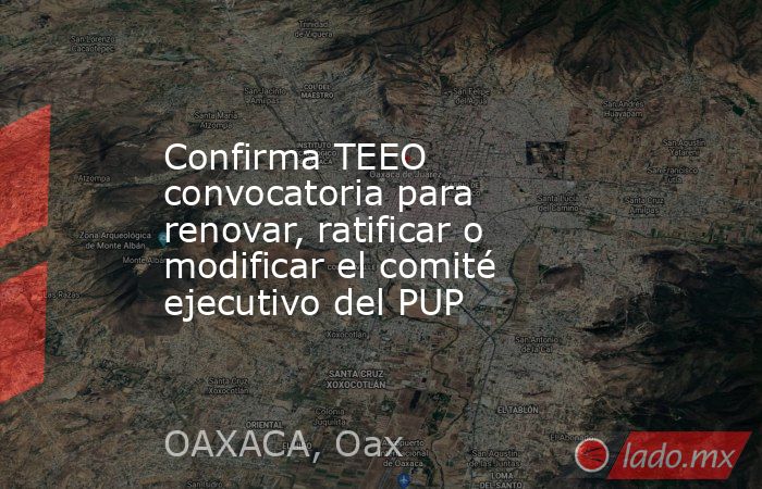 Confirma TEEO convocatoria para renovar, ratificar o modificar el comité ejecutivo del PUP. Noticias en tiempo real