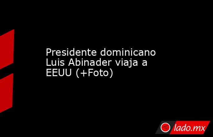 Presidente dominicano Luis Abinader viaja a EEUU (+Foto). Noticias en tiempo real