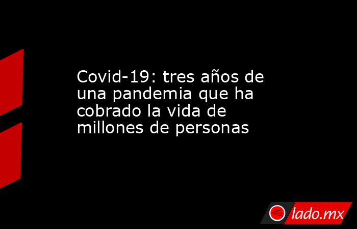 Covid-19: tres años de una pandemia que ha cobrado la vida de millones de personas. Noticias en tiempo real