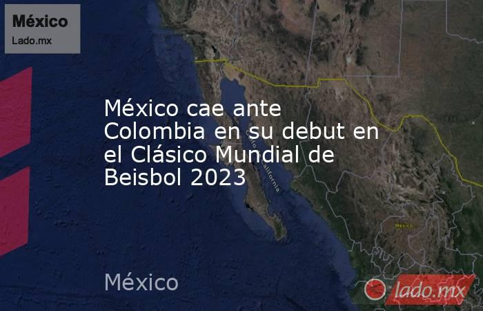 México cae ante Colombia en su debut en el Clásico Mundial de Beisbol 2023. Noticias en tiempo real