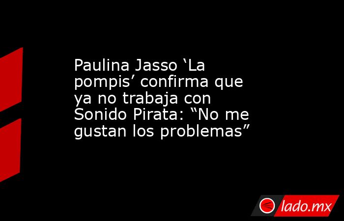 Paulina Jasso ‘La pompis’ confirma que ya no trabaja con Sonido Pirata: “No me gustan los problemas”. Noticias en tiempo real