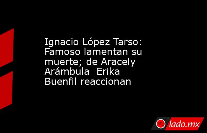 Ignacio López Tarso: Famoso lamentan su muerte; de Aracely Arámbula  Erika Buenfil reaccionan. Noticias en tiempo real