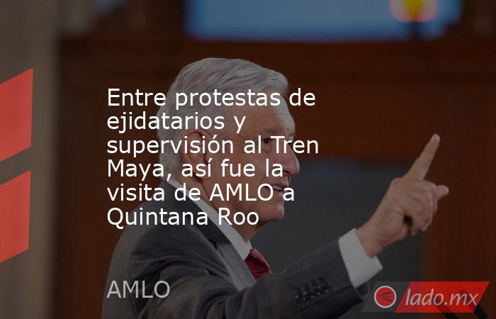 Entre protestas de ejidatarios y supervisión al Tren Maya, así fue la visita de AMLO a Quintana Roo. Noticias en tiempo real