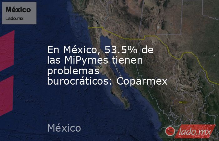 En México, 53.5% de las MiPymes tienen problemas burocráticos: Coparmex. Noticias en tiempo real