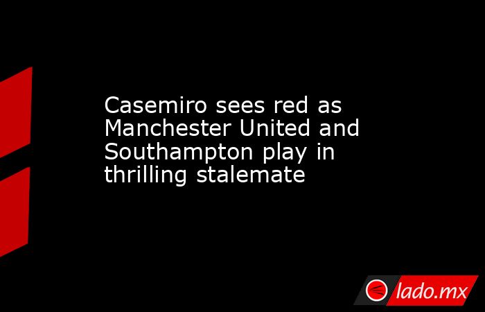 Casemiro sees red as Manchester United and Southampton play in thrilling stalemate. Noticias en tiempo real