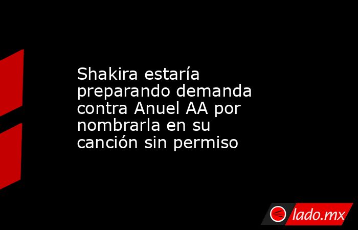 Shakira estaría preparando demanda contra Anuel AA por nombrarla en su canción sin permiso. Noticias en tiempo real