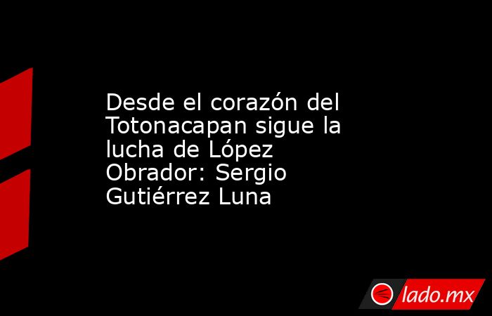Desde el corazón del Totonacapan sigue la lucha de López Obrador: Sergio Gutiérrez Luna. Noticias en tiempo real