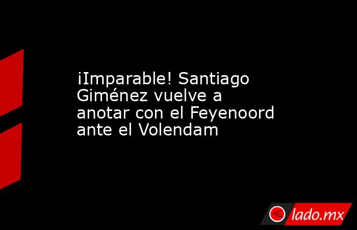 ¡Imparable! Santiago Giménez vuelve a anotar con el Feyenoord ante el Volendam. Noticias en tiempo real