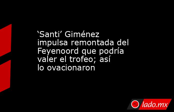 ‘Santi’ Giménez impulsa remontada del Feyenoord que podría valer el trofeo; así lo ovacionaron. Noticias en tiempo real