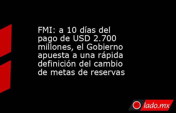 FMI: a 10 días del pago de USD 2.700 millones, el Gobierno apuesta a una rápida definición del cambio de metas de reservas. Noticias en tiempo real
