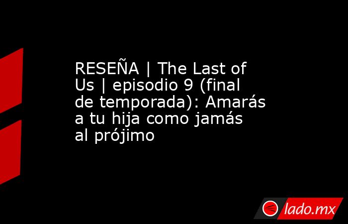 RESEÑA | The Last of Us | episodio 9 (final de temporada): Amarás a tu hija como jamás al prójimo. Noticias en tiempo real
