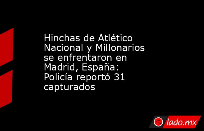 Hinchas de Atlético Nacional y Millonarios se enfrentaron en Madrid, España: Policía reportó 31 capturados. Noticias en tiempo real