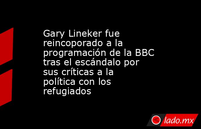 Gary Lineker fue reincoporado a la programación de la BBC tras el escándalo por sus críticas a la política con los refugiados. Noticias en tiempo real