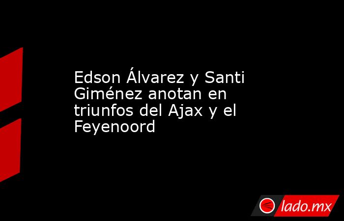 Edson Álvarez y Santi Giménez anotan en triunfos del Ajax y el Feyenoord. Noticias en tiempo real