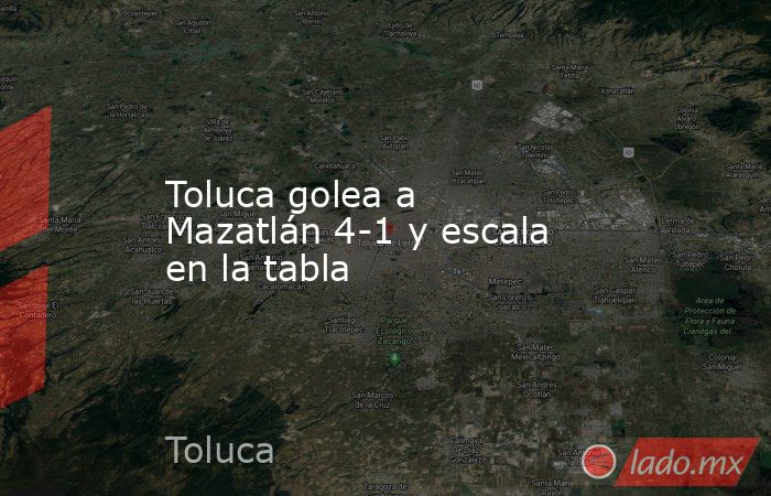 Toluca golea a Mazatlán 4-1 y escala en la tabla. Noticias en tiempo real