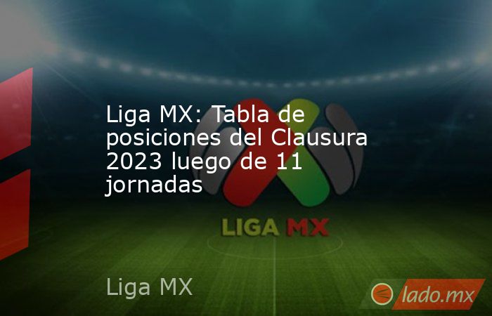Liga MX: Tabla de posiciones del Clausura 2023 luego de 11 jornadas. Noticias en tiempo real