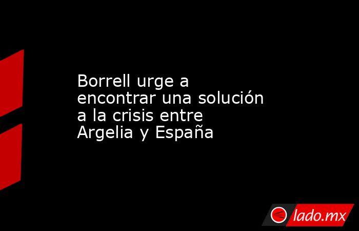 Borrell urge a encontrar una solución a la crisis entre Argelia y España. Noticias en tiempo real
