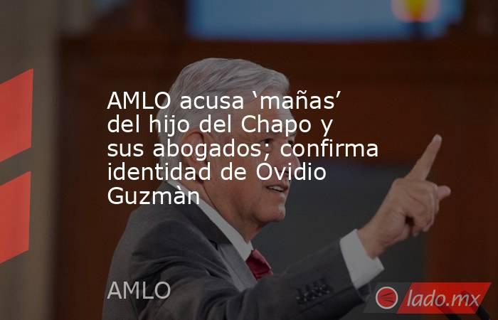 AMLO acusa ‘mañas’ del hijo del Chapo y sus abogados; confirma identidad de Ovidio Guzmàn. Noticias en tiempo real