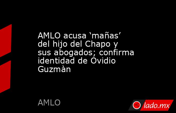 AMLO acusa ‘mañas’ del hijo del Chapo y sus abogados; confirma identidad de Ovidio Guzmàn. Noticias en tiempo real